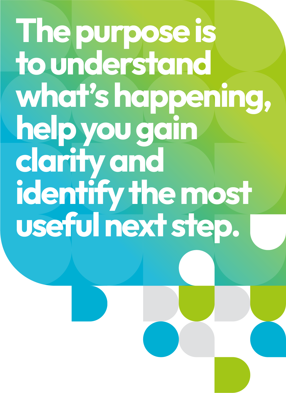 The purpose is to understand what’s happening, help you gain clarity and identify the most useful next step
