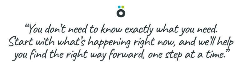 You don’t need to know exactly what you need. Start with what’s happening right now, and we’ll help you find the right way forward, one step at a time.