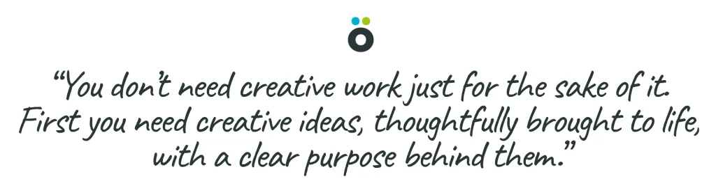 You don’t need creative work just for the sake of it. First you need creative ideas, thoughtfully brought to life, with a clear purpose behind them.