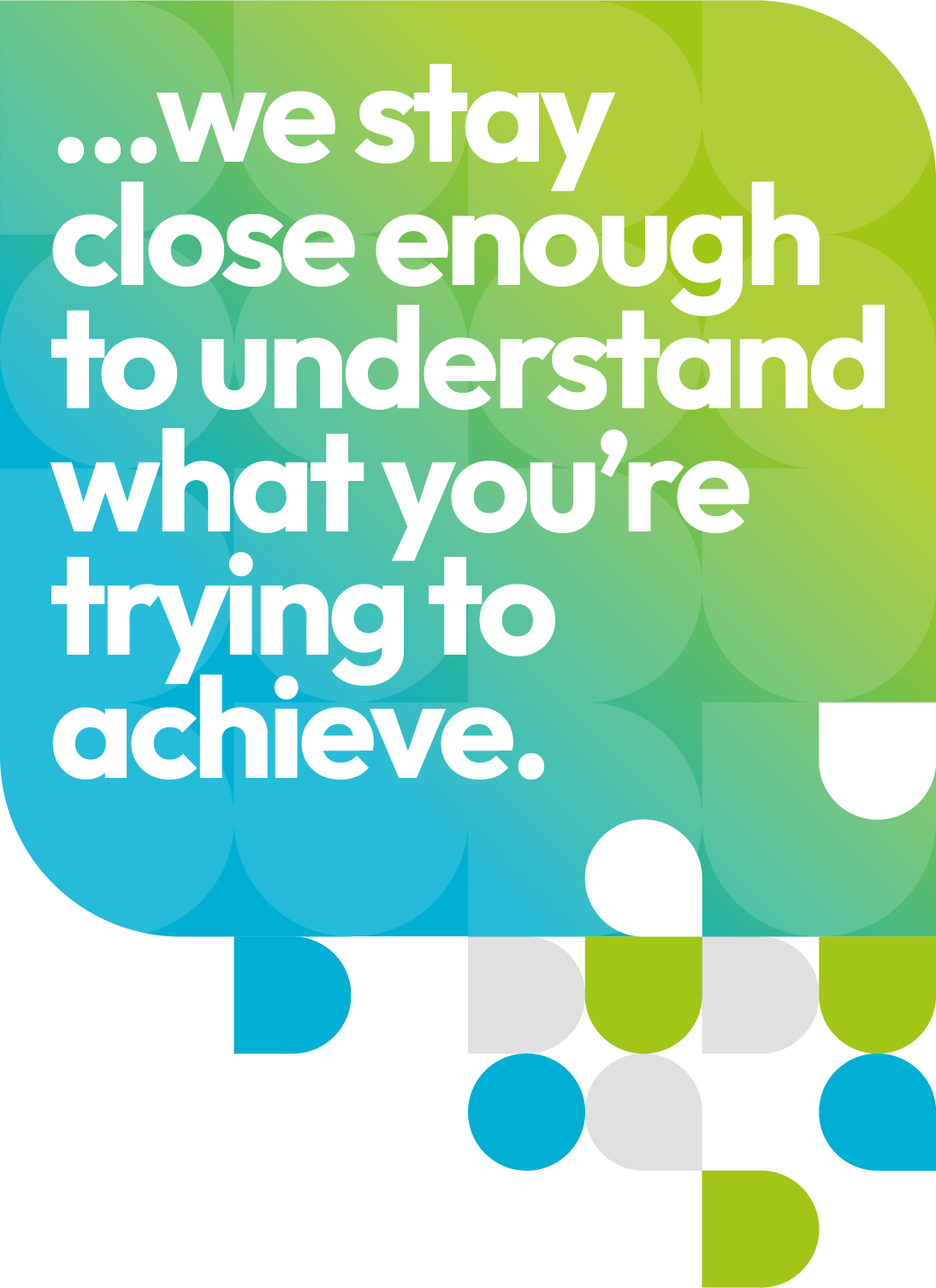 We stay close enough to understand what you’re trying to achieve