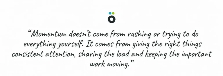 Momentum doesn’t come from rushing or trying to do everything yourself. It comes from giving the right things consistent attention, sharing the load and keeping the important work moving.